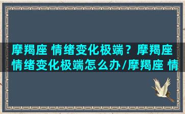 摩羯座 情绪变化极端？摩羯座 情绪变化极端怎么办/摩羯座 情绪变化极端？摩羯座 情绪变化极端怎么办-我的网站